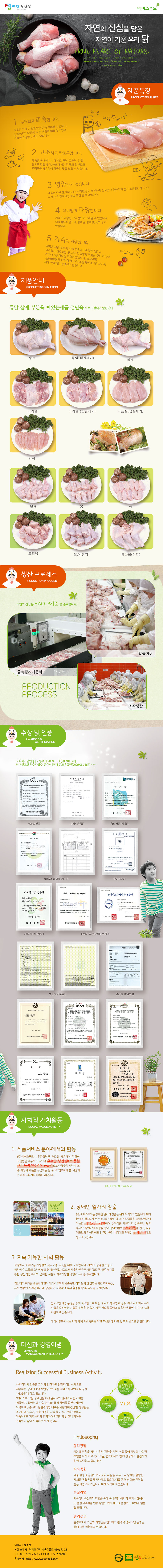 
자연의 진심 에이스푸드
자연의 진심을 담은 자연이 키운 우리 닭
true heart of nature

## 제품특징 PRODUCT FEATURES
1 부드럽고 촉촉합니다.
계육은 고기 안쪽에 있는 근육 부위를 사용하여 만들어지기 때문에 다른 부위에 비해 부드럽고 촉촉한 식감을 가지고 있습니다.
2 고소하고 짭조름합니다.
계육은 국내에서는 대체로 된장, 고추장, 간장 등으로 맛을 내며, 해외에서는 각국의 향신료와 조미료를 사용하여 각국의 맛을 느낄 수 있습니다.
3 영양가가 높습니다.
계육은 단백질, 아미노산, 비타민 등이 풍부하게 들어있어 영양가가 높은 식품입니다. 또한, 저지방, 저칼로리인 것도 특징 중 하나입니다.
4 요리법이 다양합니다.
계육은 다양한 요리법으로 조리할 수 있습니다. 대표적으로 불고기, 갈비찜, 갈비탕, 육회 등이 있습니다.
5 가격이 저렴합니다.
계육은 다른 부위에 비해 부드럽고 촉촉한 식감과 고소하고 짭조름한 맛, 그리고 영양가가 높은 것으로 비해
가격이 저렴하다는 특징이 있습니다. 소,돼지등 곡물소비량의 12%에서 25% 소용되어 소,돼지고기에 비해 상대적인 경제성이 높습니다.

## 제품안내 PRODUCT INFORMATION
통닭, 삼계, 부분육 뼈 있는제품, 절단육으로 구성되어 있습니다.
통닭,통닭(껍질제거),삼계,다리살,다리살(껍질제거),가슴살(껍질제거),안심,날개,봉,윙,도리육,북채(단각),통다리(장각)

## 생산 프로세스 PRODUCTION PROCESS
금속탐지기통과,발골과정,조각생산 등 모든 과정에서 자연의 진심은 HACCP기준을 준수합니다.

## 수상 및 인증 awarded & certification
사회적기업인증 [노동부 제2009-18호(2009.05.28]
장애인고용우수사업주 인증서 [장애인고용공단(2009.06.16)]외 다수

## 사회적 가치활동 social value activity
1. 식품서비스 분야에서의 활동
(주)에이스푸드는 친환경적인 재료를 사용하여 건강한 식생활을 추구하고 있으며, 우수한 생산설비와 품질 관리 능력, 안정적인 공급망으로 단체급식 시장에 25종 이상의 제품을 공급하는 등 중소기업으로서 본 시장의 선두 주자로 자리 매김하였습니다.
2. 장애인 일자리 창출
(주)에이스푸드는 장애인 일자리 창출을 위해 노력하고 있습니다. 특히 분야별 정밀도가 있는 섬세한 작업 및 계근 작업등을 발달장애인이  가능한 직업군을 개발하여 일자리를 제공하고, 집중도가 높고 섬세한 장애인의 특성을 살려 장애인들의 사회취업을 돕고, 식품 제조업의 위생적이고 안전한 공정 처리에도 적합한 인재양성에도 힘쓰고 있습니다.
3. 지속 가능한 사회 활동 
직장에서의 새로운 가능성의 복지모델  구축을 위해 노력합니다. 사회의 심각한 노동의 취약계층 그룹의 요양시설과 연계한 직업시설로서 자율적인 근무시간(출퇴근시간) 부여를 통한 생산적인 복지와 연계한 시설로 지속가능한 경영과 유지를 추구합니다.
취업하기 어려운 중증장애인이 에이스푸드에서 습득한 직무 능력 및 경험을 기반으로 동일, 유사 업종에 재취업하거나 창업하여 지속적인 경제 활동을 할 수 있도록 지원합니다.
선도적인 기업 운영을 통해 축적한 노하우를 타 사회적 기업에 전수, 지역 사회에서 유사 사업을 준비하는 기업들이 겪을 수 있는 시행 착오를 줄이고 효율적인 경영이 가능하도록 지원하고 있습니다.
에이스푸드에서는 지역 사회 저소득층을 위한 무상급식 지원 및 푸드 뱅크를 운영합니다.

## 미션과 경영이념 mission & management philosophy
Realizing Successful Business Activity
사회적가치 창출을 고객의 안전하고 친환경적인 식재료를 제공하는 장애인 표준사업장으로 식품 서비스 분야에서 다양한 사업을전개 하고 있습니다.
“에이스푸드”는 장애인들에게 일자리와 경제적 자립 기회를 제공하며, 장애인의 사회 참여와 경제 참여를 증진시키는데 노력하고 있습니다. 친환경적인 재료를 사용하여 건강한 식생활을 추구하고 있으며, 자속 가능한 사회를 만들기 위한 활동도 지속적으로 지역사회와 협력하여 지역사회 발전에 기여를 전직원이 함께 노력하는 회사 입니다.

Philosophy
-윤리경영
기본과 원칙을 지키는 윤리 경영을 제정, 이를 통해 기업의 사회적 책임을 다하고 고객과 직원, 협력회사와 함께 성장하고 발전하기 위해 노력하고 있습니다.
-사회공헌
나눔 경영의 일환으로 이웃과 사람을 나누고 사랑하는 활발한 사회공헌 활동을 펼쳐나가고 있으며, 이를 통해 신뢰와 존경을 받는 기업으로 거듭나기 위해 노력하고 있습니다
-품질경영
지속적인 품질관리 경영을 통해 국내뿐만 아니라 국제시장에서도 품질 우수성을 인증 받음으로써 최고의 품질로 고객에게 믿음을 드립니다.
-환경경영
환경보호가 기업의 사명임을 인식하고 환경 경영시스템 운영을 통해 이를 실천하고 있습니다.

## 회사소개
대표자 : 윤준현 
본점 소재지 : 경기도 구리시 동구릉로 460번길 28 
TEL. 031-529-2323 / FAX. 031-592-9294 
홈페이지 : Http://www.acefood.or.kr
