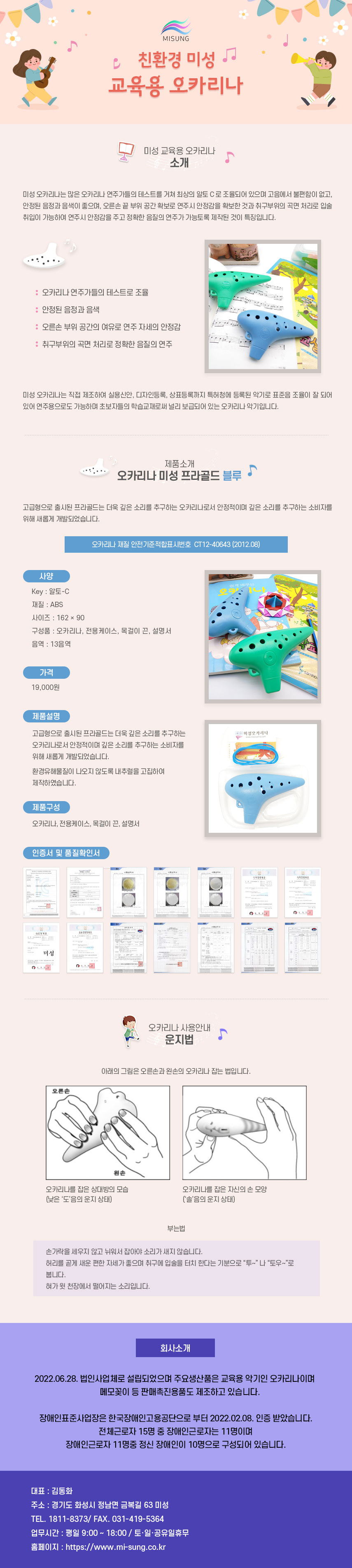 
MISUNG 친환경 미성 교육용 오카리나
##미성 교육용 오카리나 소개
미성 오카리나는 많은 오카리나 연주가들의 테스트를 거쳐 최상의 알토C로 조율되어 있으며 고음에서 불편함이 없고, 안정된 음정과 음색이 좋으며, 오른손 끝 부위 공간 확보로 연주시 안정감을 확보한 것과 취구부위의 곡면 처리로 입술 취입이 가능하여 연주시 안정감을 주고 정확한 음질의 연주가 가능토록 제작된 것이 특징입니다.
: 오카리나 연주가들의 테스트로 조율
: 안정된 음정과 음색
: 오른손 부위 공간의 여유로 연주자세의 안정감
: 취구부위의 곡면 처리로 정확한 음질의 연주
미성 오카리나는 직접 제조하여 실용신안, 디자인등록, 상표등록까지 특허청에 등록된 악기로 표준음 조율이 잘 되어 있어 연주용으로도 가능하며 초보자들의 학습교재로써 널리 보급되어 있는 오카리나 악기입니다.

##제품소개-오카리나 미성 프라골드 블루
고급형으로 출시된 프라골드는 더욱 깊은 소리를 추구하는 오카리나로서 안정적이며 깊은 소리를 추구하는 소비자를 위해 새롭게 개발되었습니다.
오카리나 재질 안전기준적합표시번호 CT12-40643 (2012.08)
01.사양
Key: 알토-C
재질: ABS
사이즈: 162x90
구성품 : 오카리나, 전용케이스, 목걸이 끈, 설명서
음역 : 13음역
02.가격
19,000원
03.제품설명
고급형으로 출시된 프라골드는 더욱 깊은 소리를 추구하는 오카리나로서 안정적이며 깊은 소리를 추구하는 소비자를 위해 새롭게 개발되었습니다.
미성오카리나 환경유해물질이 나오지 않도록 내추럴을 고집하여 제작하였습니다.
04.제품구성
오카리나, 전용케이스, 목걸이 끈, 설명서
인증서 및 품질확인서

##오카리나 사용안내-운지법
아래의 그림은 오른손과 왼손의 오카리나 잡는 법입니다.
오카리나를 잡은 상대방의 모습(낮은 '도'음의 운지 상태),오카리나를 잡은 자신의 손 모양('솔'음의 운지 상태)

##오카리나 사용안내-부는법
손가락을 세우지 않고 뉘워서 잡아야 소리가 새지 않습니다.
허리를 곧게 새운 편한 자세가 좋으며 취구에 입술을 터치 한다는 기분으로 