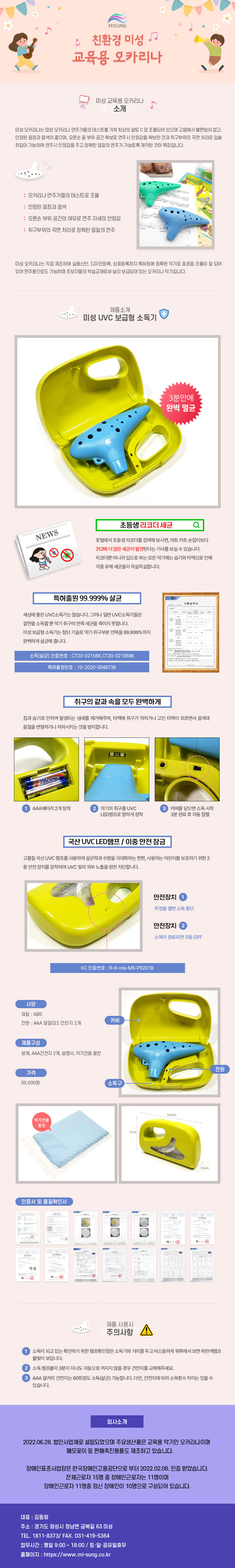 
MISUNG 친환경 미성 교육용 오카리나
##미성 교육용 오카리나 소개
미성 오카리나는 많은 오카리나 연주가들의 테스트를 거쳐 최상의 알토C로 조율되어 있으며 고음에서 불편함이 없고, 안정된 음정과 음색이 좋으며, 오른손 끝 부위 공간 확보로 연주시 안정감을 확보한 것과 취구부위의 곡면 처리로 입술 취입이 가능하여 연주시 안정감을 주고 정확한 음질의 연주가 가능토록 제작된 것이 특징입니다.
: 오카리나 연주가들의 테스트로 조율
: 안정된 음정과 음색
: 오른손 부위 공간의 여유로 연주자세의 안정감
: 취구부위의 곡면 처리로 정확한 음질의 연주
미성 오카리나는 직접 제조하여 실용신안, 디자인등록, 상표등록까지 특허청에 등록된 악기로 표준음 조율이 잘 되어 있어 연주용으로도 가능하며 초보자들의 학습교재로써 널리 보급되어 있는 오카리나 악기입니다.

##제품소개-미성 UVC 보급형 소독기
3분안에 완벽 멸균
#NEWS-초등생 리코더 세균 검색
포털에서 초등생 리코더를 검색해 보시면, 마트카트 손잡이보다 312배 더 많은 세균이 발견된다는 기사를 보실 수 있습니다.
리코더뿐 아니라 입으로 부는 모든 악기에는 습기와 타액으로 인해 각종 유해세균들이 득실득실합니다.
#특허출원 99.999% 살균
세상에 좋은 UVC소독기는 많습니다. 그러나 일반 UVC소독기들은 겉만을 소독할 뿐 악기 취구의 안쪽 세균을 죽이지 못합니다.
미성 보급형 소독기는 첨단기술로 악기 취구부분 안쪽을 99.999%까지 완벽하게 살균해 줍니다.
-소독(살균) 인증번호: CT20-02156K, CT20-021568K
-특허출원번호: 10-2020-0048736
#취구의 같과속을 모두 완벽하게
침과 습기로 인하여 발생되는 냄새를 제거해주며, 타액에 취구가 막히거나 고인 타액이 흐르면서 음색과 음질을 변형하거나 저하시키는 것을 방지합니다.
1 AAA배터리 2개 장착
2 악기의 취구를 UVC LED램프로 향하게 장착
3 커버를 닫으면 소독 시작 3분 완료 후 자동점멸
#국산 UVC LED램프/ 이중 안전잠금
고품질 국산 UVC 램프를 사용하여 살균력과 수명을 극대화하는 한편, 사용하는 어린이를 보호하기 위한 2중 안전장치를 장착하여 UVC 빛의 외부 노출을 원천 차단합니다.
안전장치1-뚜껑을 열면 소독 중단
안전장치2-소독이 완료되면 자동OFF
-KC 인증번호: R-R-mls-MS-PS201B
01.사양
재질: ABS
전원: AAA 알칼리 2 건전지 2개
02.제품구성
본체, AAA건전지 2개, 설명서, 악기전용 융천
03.가격
39,000원
가로 18.5cm, 세로11cm, 폭 5.5cm

인증서 및 품질확인서

##제품 사용시 주의사항
1 소독이 되고 있는확인하기 위한 램프확인창은 소독기와 거리를 두고 비스듬하게 위쪽에서 보면 파란색램프
불빛이 보입니다.
2 소독 램프불이 3분이 지나도 자동으로 꺼지지 않을 경우 건전지를 교체해주세요.
3 AAA 알카리 건전지는 60회정도 소독(살균) 가능합니다. 다만, 건전지에 따라 소독횟수 차이는 있을 수
있습니다.

##회사소개
2022.06.28. 법인사업체로 설립되었으며 주요생산품은 교육용 악기인 오카리나이며 메모꽂이 등 판매촉진용품도 제조하고 있습니다.
장애인표준사업장은 한국장애인고용공단으로부터 2022.02.08. 인증 받았습니다. 전체근로자 15명 중 장애인근로자는 11명이며 장애인근로자 11명중 정신 장애인이 10명으로 구성되어 있습니다.
대표 : 김동화
주소 : 경기도 화성시 정남면 금복길 63 미성
TEL. 1811-8373/ FAX. 031-419-5364
업무시간 : 평일 9:00 ~ 18:00 / 토·일·공휴일휴무
홈페이지 : https://www.mi-sung.co.kr

