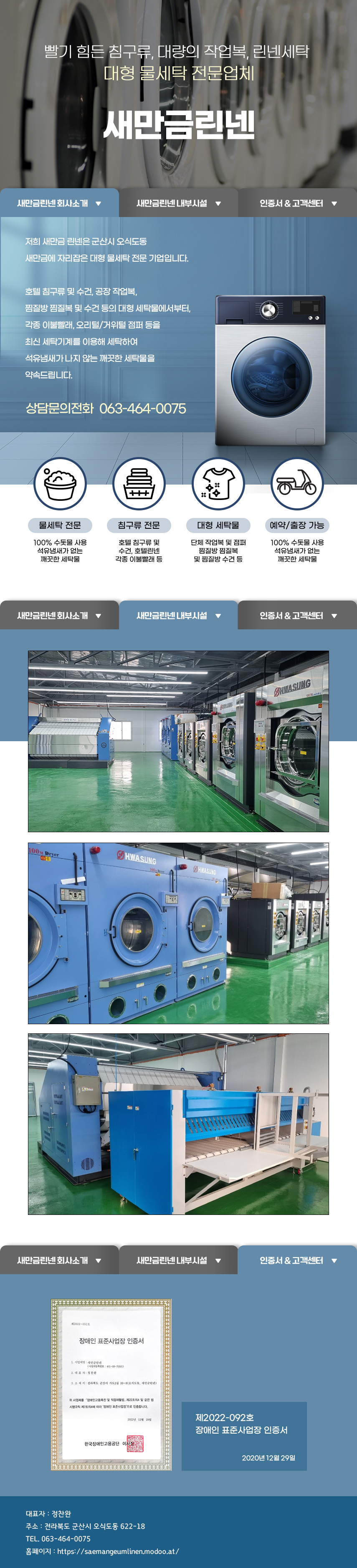 

빨기 힘든 침구류, 대량의 작업복, 린넨세탁
대형 물세탁 전문업체 새만금린넨

1.새만금린넨회사소개
저희 새만금 린넨은 군산시 오식도동 새만금에 자리잡은 대형 물세탁 전문 기업입니다.
호텔침구류 및 수건,공장 작업복,찜질방 찜질복 및 수건 등의 대형 세탁물에서부터,각종 이불빨래, 오리털/거위털 점퍼 등을 최신 세탁기계를 이용해 세탁하여 석유냄새가 나지 않는 깨끗한 세탁물을 약속드립니다. 상담문의전화 063-464-0075

01)물세탁 전문
100% 수돗물 사용
석유냄새가 없는 깨끗한 세탁물
02)침구류 전문
호텔침구류 및 수건, 호텔린넨 각종 이불빨래 등
03)대형 세탁물
단체 작업복 및 점퍼 찜질방 찜질복 및 찜질방 수건 등
04)예약/출장 가능
100% 수돗물 사용 석유냄새가 없는 깨끗한 세탁물

2.새만금린넨 내부시설
3.인증서 & 고객센터
제2022-092호 장애인 표준사업장 인증서 2020년 12월 29일

대표자: 정찬완
주소: 전라북도 군산시 오식도동 622-18
TEL. 063-464-0075
홈페이지: https://saemangeumlinen.modoo.at/

