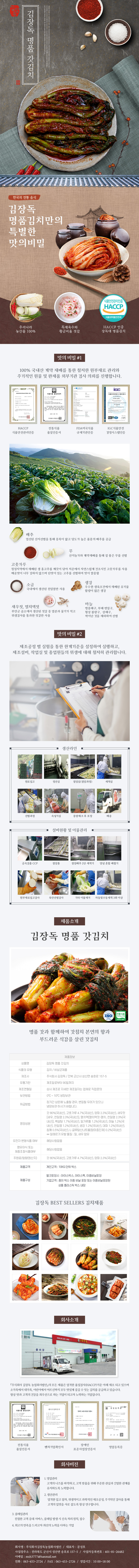 

김장독 김장독 명품 갓김치
한국의 전통 음식
김장독 명품김치만의 특별한 맛의 비밀 : 우리나라 농산물 100%, 특제육수와 황금비율 젓갈, HACCP 인증 장독대 명품김치

□ 맛의 비밀 #1
100% 국내산 계약 재배를 통한 철저한 원부재료 관리와 주기적이 원물 및 완제품 외부기관 검사 의뢰를 진행합니다.
- HACCP 식품안전관리인증, 전통식품 품질인증서, FDA미국식품 규제기관인증, IGC식품안전 경영시스템인증
배추 : 엄선된 산지선별을 통해 중록이 얇고 당도가 높은 품종의 배추를 공급
무 : 산지농가와 계약재배를 통해 질 좋은 무를 선별
고춧가루 : 청정지역에서 재배된 생 홍고추를 깨끗이 닦아 저온에서 자연스럽게 건조시킨 고춧가루를 사용 매운맛이 너무 강하지 않으며 단맛이 있는 고추를 선별하여 맛이 깔끔함
소금 : 국내에서 생산된 천일염만 사용
생강 : 우수한 생육조건에서 재배된 유기물 함량이 많은 생강
새우젓, 멸치액젓 : 부안군 곰소에서 생산된 젓갈 중 염분과 물기가 적고 위생검사를 통과한 젓갈만 사용
마늘 : 병충해구, 부패 변질구, 형상 불량구, 상해구, 싹이난 것을 제외하여 선별

□ 맛의 비밀 #2
제조공정 별 실험을 통한 한계기준을 설정하여 실행하고, 제조설비, 작업실 및 종업원들의 위생에 대해 철저히 관리합니다.
생산라인 : 원로입고 → 정선실 → 절임실(절임과정) → 세척실 → 선별과정 → 속넣기실 → 중량체크 후 포장 → 배송
설비현황 및 이물관리 : 금속검출 CCP → 절임통 → 절임배추 2단 세척기 → 양념 혼합 배합기 → 원부재료입고검사 → 육안선별검사 → 기타 이물제거 → 자동및수동세척 3회 이상

□ 제품소개
김장독 명품 갓김치 ISO 전통식품
명품 갓과 함께하여 갓김치 본연의 향과 부드러운 식감을 살린 갓김치
제품정보
- 상품명 : 김장독 명품 갓김치
- 식품의 유형 : 김치/비살균제품
- 제조사 : 주식회사 김장독/전북 군산시 성산면 송호로 157-5
- 유통기한 : 제조일로부터 90일까지
- 제조연월일 : 상시 제조로 자세한 제조일자는 업체로 직접문의
- 보관방법 : 0도~10도 냉장보관
- 취급방법 : 장시간 상온에 노출될 경우, 변질될 우려가 있으니 냉장보관 하시기 바랍니다.
- 영양성분 : 갓 80%(국내산), 고춧가루 4.7%(국내산), 양파 2.3%(국내산), 새우젓[새우, 천일염 2.3%(국내산)], 멸치액[멸치액젓-멸치, 천열임 2.3%(국내산)], 백설탕 1.7%(국내산), 밀가루풀 1.2%(국내산), 마늘 1.2%(국내산), 천일염 1.2%(국내산), 생강 1.2%(국내산), 대파 1.2%(국내산), 생강 1.2%(국내산), 대파 1.2%(국내산), 참깨 0.5%(국내산), L-글루탐산나트륨(향미증진제) 0.2%(국내산) **알레르기 유발 물질 : 밀, 새우 함유
- 유전자 변형식품 여부 : 해당사항없음
- 영유아식 또는 체중조절식품여부 : 해당사항 없음
- 주원료/함량(원산지) : 갓 80%(국내산), 고춧가루 4.7%(국내산), 양파 2.3%(국내산)
- 제품규격 : 개인고객 : 10KG단위 박스
- 제품구성 : 벌크포장시(아이스박스, 아이스팩, 이중비닐포장), 기업고객(종이 박스 이중 비닐 포장 또는 이중비닐포장된 상품 플라스틱 박스 내장)

김장독 BEST SELLERS 김치제품

□ 회사소개
주식회사 김장독 농업회사법인의 모든 제품은 엄격한 품질검사(HACCP)기준 아래 제조되고 있으며 소가족에서 대가족, 어린이에서 어르신까지 모두 맛있게 즐길 수 있는 김치를 공급하고 있습니다. 항상 맛과 고객의 건강을 최우선으로 하는 기업이 되고자 노력하는 기업입니다.
- 전통식품 품질인증서, 벤처기업확인서, 장애인 표준사업장인증서, 영업등록증

□ 회사비전
1. 영업관리 : 고객의 니즈를 파악하고, 고객 맞춤을 위해 꾸준한 관심과 긴밀한 관계를 유지하도록 노력합니다.
2. 생산관리 : 엄격한 입고 절차, 위생적이고 과학적인 제조공정, 주기적인 검사를 통해 고객의 입맛을 사로 잡도록 항상 연구합니다.
3. 클레임관리 : 친절한 고객 응대 서비스, 클레임 발생 시 신속 처리 원칙, 접수
4. 최고의 만족을 드리고자 최선의 노력을 다하는 기업고객
- 회사명 : 주식회사김장독농업회사법인 / 대표자 : 문성호
- 사업장 주소 : 전라북도 군산시 성산면 송호로 15705 / 사업자등록번호 : 401-81-26482
- 이메일 : msh37777@hanmail.net
- 전화 : 063-453-2724 / FAX : 063-453-2726 / 영업시간 : 10:00~18:00 

