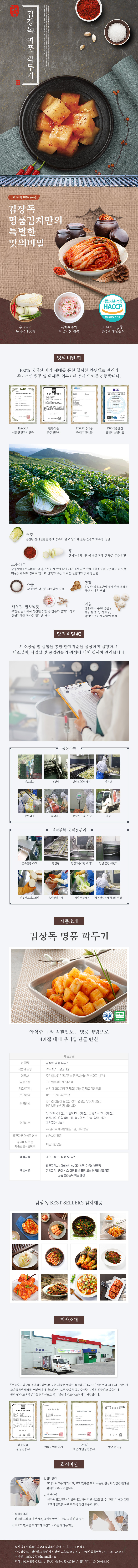 

김장독 김장독 명품 깍두기
한국의 전통 음식
김장독 명품김치만의 특별한 맛의 비밀 : 우리나라 농산물 100%, 특제육수와 황금비율 젓갈, HACCP 인증 장독대 명품김치

□ 맛의 비밀 #1
100% 국내산 계약 재배를 통한 철저한 원부재료 관리와 주기적이 원물 및 완제품 외부기관 검사 의뢰를 진행합니다.
- HACCP 식품안전관리인증, 전통식품 품질인증서, FDA미국식품 규제기관인증, IGC식품안전 경영시스템인증
배추 : 엄선된 산지선별을 통해 중록이 얇고 당도가 높은 품종의 배추를 공급
무 : 산지농가와 계약재배를 통해 질 좋은 무를 선별
고춧가루 : 청정지역에서 재배된 생 홍고추를 깨끗이 닦아 저온에서 자연스럽게 건조시킨 고춧가루를 사용 매운맛이 너무 강하지 않으며 단맛이 있는 고추를 선별하여 맛이 깔끔함
소금 : 국내에서 생산된 천일염만 사용
생강 : 우수한 생육조건에서 재배된 유기물 함량이 많은 생강
새우젓, 멸치액젓 : 부안군 곰소에서 생산된 젓갈 중 염분과 물기가 적고 위생검사를 통과한 젓갈만 사용
마늘 : 병충해구, 부패 변질구, 형상 불량구, 상해구, 싹이난 것을 제외하여 선별

□ 맛의 비밀 #2
제조공정 별 실험을 통한 한계기준을 설정하여 실행하고, 제조설비, 작업실 및 종업원들의 위생에 대해 철저히 관리합니다.
생산라인 : 원로입고 → 정선실 → 절임실(절임과정) → 세척실 → 선별과정 → 속넣기실 → 중량체크 후 포장 → 배송
설비현황 및 이물관리 : 금속검출 CCP → 절임통 → 절임배추 2단 세척기 → 양념 혼합 배합기 → 원부재료입고검사 → 육안선별검사 → 기타 이물제거 → 자동및수동세척 3회 이상

□ 제품소개
김장독 명품 깍두기 ISO 전통식품
아삭한 무와 감칠맛도는 명품 양념으로 4계절 내내 우리집 단골 반찬
제품정보
- 상품명 : 김장독 명품 깍두기
- 식품의 유형 : 김치/비살균제품
- 제조사 : 주식회사 김장독/전북 군산시 성산면 송호로 157-5
- 유통기한 : 제조일로부터 90일까지
- 제조연월일 : 상시 제조로 자세한 제조일자는 업체로 직접문의
- 보관방법 : 0도~10도 냉장보관
- 취급방법 : 장시간 상온에 노출될 경우, 변질될 우려가 있으니 냉장보관 하시기 바랍니다.
- 영양성분 : 무 85%(국내산), 마늘 6.1%(국내산), 고춧가루 3%(국내산), 염장새우, 혼합쌀분, 파, 멸치액젓, 마늘, 설탕, 생강, 제재염(국내산) **알레르기 유발 물질 : 밀, 새우 함유
- 유전자 변형식품 여부 : 해당사항없음
- 영유아식 또는 체중조절식품여부 : 해당사항 없음
- 제품규격 : 개인고객 : 10KG단위 박스
- 제품구성 : 벌크포장시(아이스박스, 아이스팩, 이중비닐포장), 기업고객(종이 박스 이중 비닐 포장 또는 이중비닐포장된 상품 플라스틱 박스 내장)

김장독 BEST SELLERS 김치제품

□ 회사소개
주식회사 김장독 농업회사법인의 모든 제품은 엄격한 품질검사(HACCP)기준 아래 제조되고 있으며 소가족에서 대가족, 어린이에서 어르신까지 모두 맛있게 즐길 수 있는 김치를 공급하고 있습니다. 항상 맛과 고객의 건강을 최우선으로 하는 기업이 되고자 노력하는 기업입니다.
- 전통식품 품질인증서, 벤처기업확인서, 장애인 표준사업장인증서, 영업등록증

□ 회사비전
1. 영업관리 : 고객의 니즈를 파악하고, 고객 맞춤을 위해 꾸준한 관심과 긴밀한 관계를 유지하도록 노력합니다.
2. 생산관리 : 엄격한 입고 절차, 위생적이고 과학적인 제조공정, 주기적인 검사를 통해 고객의 입맛을 사로 잡도록 항상 연구합니다.
3. 클레임관리 : 친절한 고객 응대 서비스, 클레임 발생 시 신속 처리 원칙, 접수
4. 최고의 만족을 드리고자 최선의 노력을 다하는 기업고객
- 회사명 : 주식회사김장독농업회사법인 / 대표자 : 문성호
- 사업장 주소 : 전라북도 군산시 성산면 송호로 15705 / 사업자등록번호 : 401-81-26482
- 이메일 : msh37777@hanmail.net
- 전화 : 063-453-2724 / FAX : 063-453-2726 / 영업시간 : 10:00~18:00 

