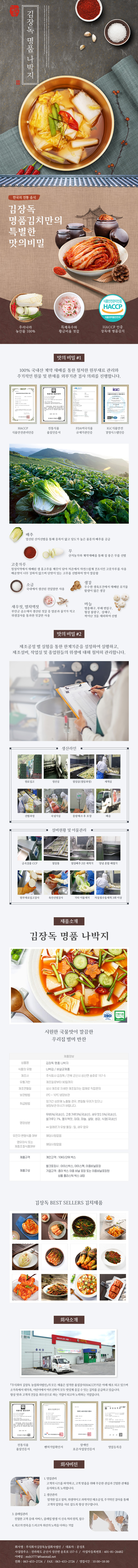 

김장독 김장독 명품 나박지
한국의 전통 음식
김장독 명품김치만의 특별한 맛의 비밀 : 우리나라 농산물 100%, 특제육수와 황금비율 젓갈, HACCP 인증 장독대 명품김치

□ 맛의 비밀 #1
100% 국내산 계약 재배를 통한 철저한 원부재료 관리와 주기적이 원물 및 완제품 외부기관 검사 의뢰를 진행합니다.
- HACCP 식품안전관리인증, 전통식품 품질인증서, FDA미국식품 규제기관인증, IGC식품안전 경영시스템인증
배추 : 엄선된 산지선별을 통해 중록이 얇고 당도가 높은 품종의 배추를 공급
무 : 산지농가와 계약재배를 통해 질 좋은 무를 선별
고춧가루 : 청정지역에서 재배된 생 홍고추를 깨끗이 닦아 저온에서 자연스럽게 건조시킨 고춧가루를 사용 매운맛이 너무 강하지 않으며 단맛이 있는 고추를 선별하여 맛이 깔끔함
소금 : 국내에서 생산된 천일염만 사용
생강 : 우수한 생육조건에서 재배된 유기물 함량이 많은 생강
새우젓, 멸치액젓 : 부안군 곰소에서 생산된 젓갈 중 염분과 물기가 적고 위생검사를 통과한 젓갈만 사용
마늘 : 병충해구, 부패 변질구, 형상 불량구, 상해구, 싹이난 것을 제외하여 선별

□ 맛의 비밀 #2
제조공정 별 실험을 통한 한계기준을 설정하여 실행하고, 제조설비, 작업실 및 종업원들의 위생에 대해 철저히 관리합니다.
생산라인 : 원로입고 → 정선실 → 절임실(절임과정) → 세척실 → 선별과정 → 속넣기실 → 중량체크 후 포장 → 배송
설비현황 및 이물관리 : 금속검출 CCP → 절임통 → 절임배추 2단 세척기 → 양념 혼합 배합기 → 원부재료입고검사 → 육안선별검사 → 기타 이물제거 → 자동및수동세척 3회 이상

□ 제품소개
김장독 명품 나박지 ISO 전통식품
시원한 국물맛이 깔끔한 우리집 별미 반찬
제품정보
- 상품명 : 김장독 명품 나박지
- 식품의 유형 : 김치/비살균제품
- 제조사 : 주식회사 김장독/전북 군산시 성산면 송호로 157-5
- 유통기한 : 제조일로부터 90일까지
- 제조연월일 : 상시 제조로 자세한 제조일자는 업체로 직접문의
- 보관방법 : 0도~10도 냉장보관
- 취급방법 : 장시간 상온에 노출될 경우, 변질될 우려가 있으니 냉장보관 하시기 바랍니다.
- 영양성분 : 무 85%(국내산), 고춧가루 3%(국내산), 새우젓 2.5%(국내산), 쌀가루 2.1%, 멸치액젓, 대파, 마늘, 설탕, 생강, 식염(국내산) **알레르기 유발 물질 : 밀, 새우 함유
- 유전자 변형식품 여부 : 해당사항없음
- 영유아식 또는 체중조절식품여부 : 해당사항 없음
- 제품규격 : 개인고객 : 10KG단위 박스
- 제품구성 : 벌크포장시(아이스박스, 아이스팩, 이중비닐포장), 기업고객(종이 박스 이중 비닐 포장 또는 이중비닐포장된 상품 플라스틱 박스 내장)

김장독 BEST SELLERS 김치제품

□ 회사소개
주식회사 김장독 농업회사법인의 모든 제품은 엄격한 품질검사(HACCP)기준 아래 제조되고 있으며 소가족에서 대가족, 어린이에서 어르신까지 모두 맛있게 즐길 수 있는 김치를 공급하고 있습니다. 항상 맛과 고객의 건강을 최우선으로 하는 기업이 되고자 노력하는 기업입니다.
- 전통식품 품질인증서, 벤처기업확인서, 장애인 표준사업장인증서, 영업등록증

□ 회사비전
1. 영업관리 : 고객의 니즈를 파악하고, 고객 맞춤을 위해 꾸준한 관심과 긴밀한 관계를 유지하도록 노력합니다.
2. 생산관리 : 엄격한 입고 절차, 위생적이고 과학적인 제조공정, 주기적인 검사를 통해 고객의 입맛을 사로 잡도록 항상 연구합니다.
3. 클레임관리 : 친절한 고객 응대 서비스, 클레임 발생 시 신속 처리 원칙, 접수
4. 최고의 만족을 드리고자 최선의 노력을 다하는 기업고객
- 회사명 : 주식회사김장독농업회사법인 / 대표자 : 문성호
- 사업장 주소 : 전라북도 군산시 성산면 송호로 15705 / 사업자등록번호 : 401-81-26482
- 이메일 : msh37777@hanmail.net
- 전화 : 063-453-2724 / FAX : 063-453-2726 / 영업시간 : 10:00~18:00 

