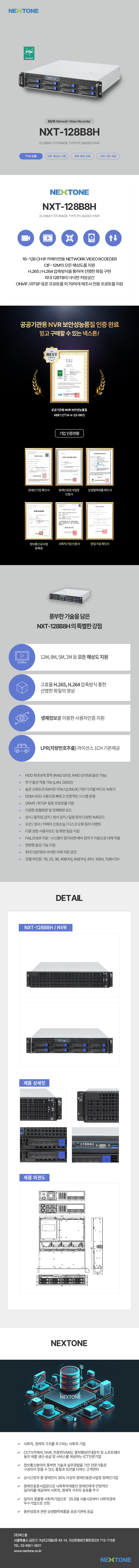 넥스톤
TTA Verified
NVR Network Video Recorder
NXT-128B8H
2U 8BAY STORAGE TYPE PC BASED NVR
TTA 인증/모든 해상도 지원/생체 정보 인증/LPR 기본 제공
NEXTONE
NXT-128B8H
2U 8BAY STORAGE TYPE PC BASED NVR
- 16~128 CH IP 카메라전용 NETWORK VIDEO RECODER
- CIF~12M의 모든 해상도를 지원
- H.265/H.264 압축방식을 통하여 선명한 화질 구현
- 최대 128TB의 넉넉한 저장공간
- ONVIF/RTSP 표준 프로토콜 외 70 여개 제조사 전용 프로토콜 지원/생체
공공기관용 NVR 보안성능품질 인증 완료
믿고 구매할 수 있는 넥스톤!
공공기관용 NVR 보안성능품질 VER.1(TTA-V-22-087)
기업인증현황
장애인기업 확인서/장애인표준사업장 인증서/상생협력제품 확인서/정보통신공사업 등록증/사회적기업 인증서/창업기업 확인서
풍부한 기술을 담은 NXT-128B8H의 특별한 강점
1. 12M, 8M, 5M ,2M 등 모든 해상도 지원
2. 고효율 H.265, H.264 압축방식 통한 선명한 화질의 영상
3. 생체정보를 이용한 사용자인증 지원
4. LPR(차량번호추출) 라이선스 1CH 기본제공
- HDD 최대 8개 장착(RAID 0/1/15, RAID 0/1/5/6 옵션 가능)
- 추가 옵션 적용 가능(LAN, DI/DO)
- 높은 신뢰도의 64비트 리눅스(LINUX) 기반 디지털 비디오 녹화기
- DOM-SSD 사용으로 빠르고 안정적인 시스템 운영
- ONVIF/RTSP 표준 프로토콜 지원
- 다양한 분할화면 및 전체화면 모드
- 상시/움직임 감지/센서 감지/일정 등의 다양한 녹화모드
- 모션/센서/카메라 신호손실/디스크 오류 등의 이벤트
- 다중 권한 사용자모드 및 화면 잠금 지원
- FAILOVER 지원 : 시스템이 정지되면 예비 장치가 자동으로 대체 작동
- 양방향 음성 기능 지원
- 최대 128TB의 넉넉한 자체 저장 공간
- 모델 라인업 : 16, 25, 36, 49(F/H), 64(F/H), 81H, 100H, 128H CH
DETAIL
NXT-128B8H / NVR
제품 상세컷
제품 외관도
NEXTONE
- 사회적, 경제적 가치를 추구하는 사회적 기업
- CCTV 카메라, NVR, 전광판(VMS), 열차행성안내장치 및 소프트웨어 등의 제품 생산·공정 및 서비스를 제공하는 ICT 전문기업
- 정보통신분야의 풍부한 기술과 실무경험을 가진 전문가들로 구성되어 믿을 수 있는 품질과 최선을 다하는 고객관리
- 상시근로자 중 장애인이 30% 이상의 장애인표준사업장 장애인기업
- 장애인표준사업장으로 사회취약계층인 장애인에게 안정적인 일자리를 제공하여 사회적, 경제적 가치의 공유를 추구
- 일자리 창출형 사회적기업으로 '25.5월 서울시로부터 사회적경제 우수기업으로 선정
- 동반성장과 관련 상생협력제품을 공공기관에 공급
(주)넥스톤
서울특별시 금천구 가산디지털2로 43-14, 가산한화비즈메트로2차 712~715호
TEL : 02-6951-3631
www.nextone.co.kr
NEXTONE
